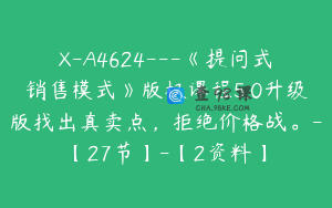 X-A4624---《提问式销售模式》版权课程5.0升级版找出真卖点，拒绝价格战。-【27节】-【2资料】