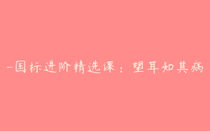 -国标进阶精选课：望耳知其病