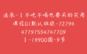 法辰-【不吃不喝也要买的实用课程01默认班级-7279447797554747709】-19900圆-9节