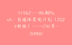 A1562—86期PlanX·自媒体变现计划（2024新版）—-(74)节-(5980)