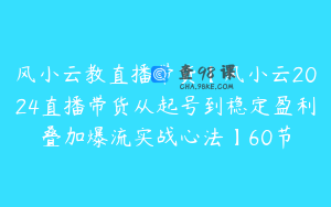 风小云教直播带货【风小云2024直播带货从起号到稳定盈利叠加爆流实战心法】60节