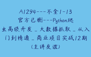 A1294—不全1-13官方已删—Python爬虫高级开发_大数据抓取_从入门到精通_商业项目实战12期(主讲友谊)