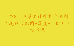 1228_桥梁工程控制价编制全流程（识图-算量-计价）共45节课