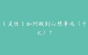 【灵性】如何做到心想事成（十七）？