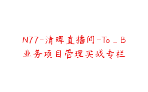 N77-清晖直播间-To_B业务项目管理实战专栏