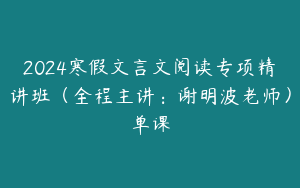 2024寒假文言文阅读专项精讲班（全程主讲：谢明波老师）单课