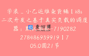 学浪_小乙运维杂货铺【k8s二次开发之基于真实负载的调度器：默认班级-7190282278486939919】705.0圆21节