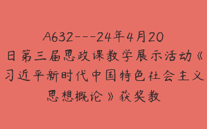 A632—24年4月20日第三届思政课教学展示活动《习近平新时代中国特色社会主义思想概论》获奖教