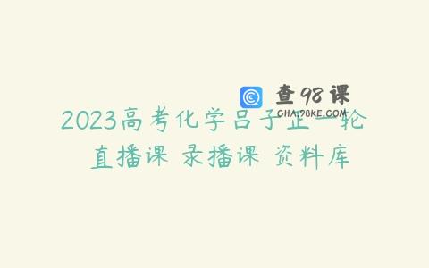 2023高考化学吕子正一轮 直播课 录播课 资料库