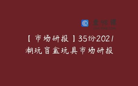 【市场研报】35份2021潮玩盲盒玩具市场研报