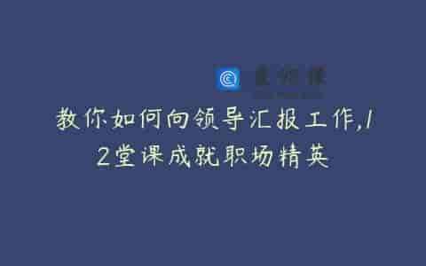 教你如何向领导汇报工作,12堂课成就职场精英