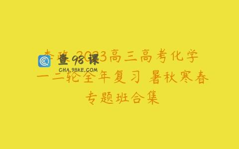 李政 2023高三高考化学 一二轮全年复习 暑秋寒春 专题班合集