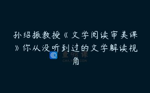 孙绍振教授《文学阅读审美课》你从没听到过的文学解读视角