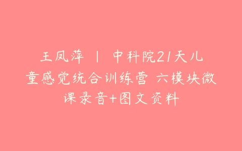 王凤萍 | 中科院21天儿童感觉统合训练营 六模块微课录音+图文资料