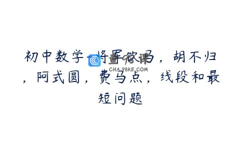 初中数学-将军饮马，胡不归，阿式圆，费马点，线段和最短问题