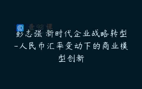 彭志强 新时代企业战略转型-人民币汇率变动下的商业模型创新