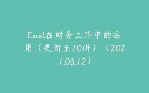 Excel在财务工作中的运用（更新至10讲）（2021.03.12）