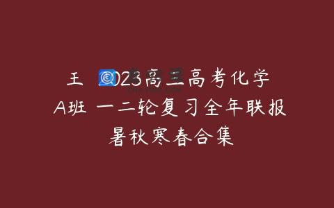 王嫤 2023高三高考化学 A班 一二轮复习全年联报 暑秋寒春合集