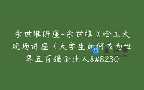 余世维讲座-余世维《哈工大现场讲座（大学生如何成为世界五百强企业人…