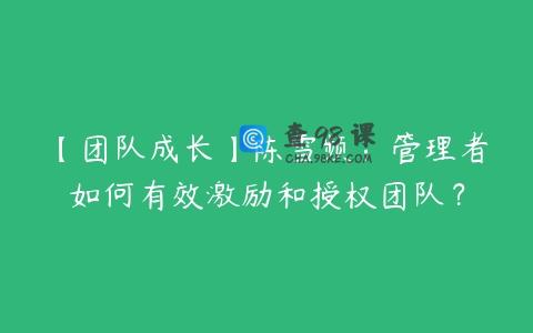 【团队成长】陈雪频：管理者如何有效激励和授权团队？