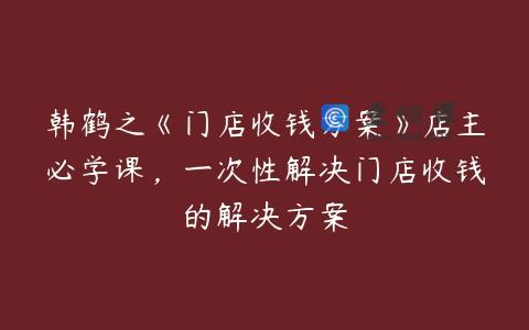 韩鹤之《门店收钱方案》店主必学课，一次性解决门店收钱的解决方案