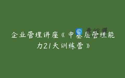 企业管理讲座《中基层管理能力21天训练营》