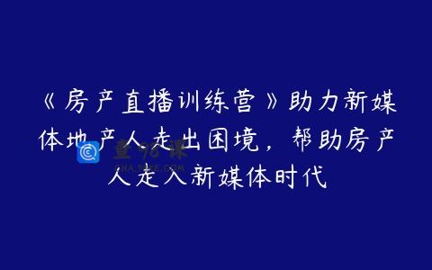《房产直播训练营》助力新媒体地产人走出困境，帮助房产人走入新媒体时代
