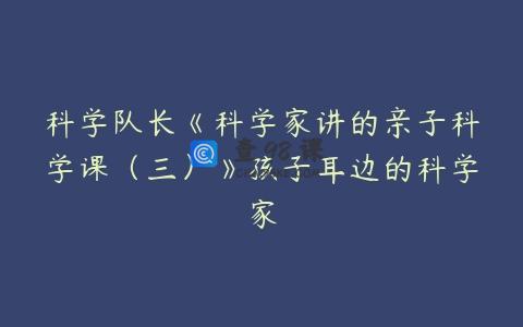 科学队长《科学家讲的亲子科学课（三）》孩子耳边的科学家
