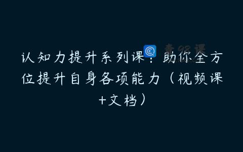 认知力提升系列课：助你全方位提升自身各项能力（视频课+文档）
