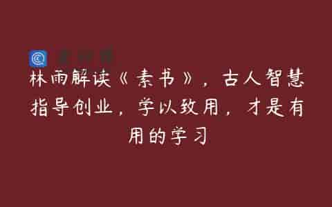 林雨解读《素书》，古人智慧指导创业，学以致用，才是有用的学习