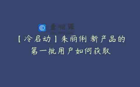【冷启动】朱丽俐 新产品的第一批用户如何获取