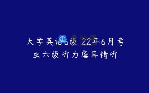 大学英语6级 22年6月考虫六级听力虐耳精听