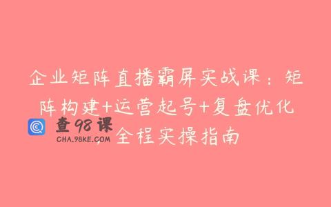 企业矩阵直播霸屏实战课：矩阵构建+运营起号+复盘优化，全程实操指南