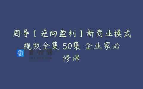 周导【逆向盈利】新商业模式视频全集 50集 企业家必修课