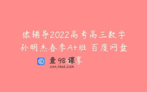 猿辅导2022高考高三数学孙明杰春季A+班 百度网盘分享