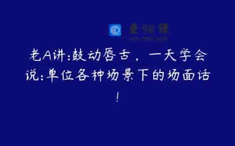 老A讲:鼓动唇舌，一天学会说:单位各种场景下的场面话!