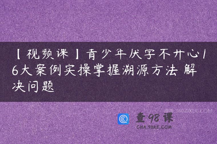 【视频课】青少年厌学不开心16大案例实操掌握溯源方法 解决问题