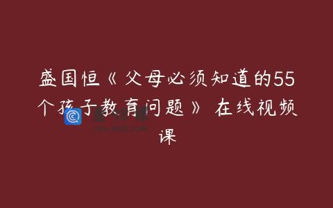 盛国恒《父母必须知道的55个孩子教育问题》 在线视频课