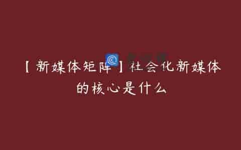 【新媒体矩阵】社会化新媒体的核心是什么