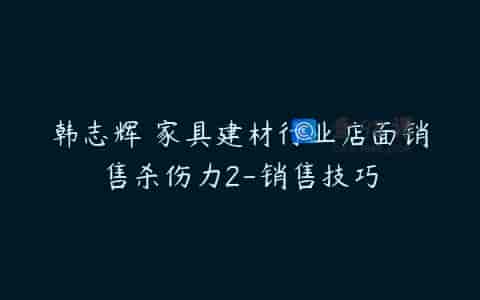 韩志辉 家具建材行业店面销售杀伤力2-销售技巧