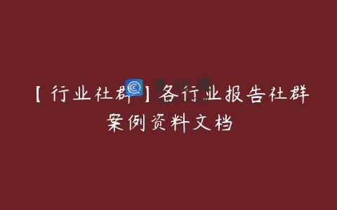 【行业社群】各行业报告社群案例资料文档