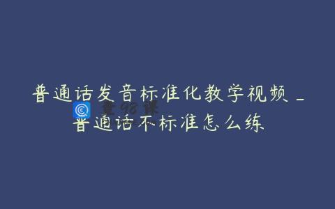 普通话发音标准化教学视频_普通话不标准怎么练