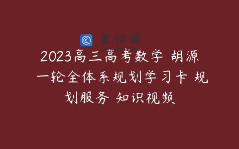 2023高三高考数学 胡源 一轮全体系规划学习卡 规划服务 知识视频