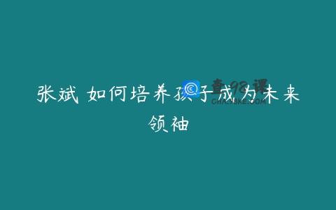 张斌 如何培养孩子成为未来领袖