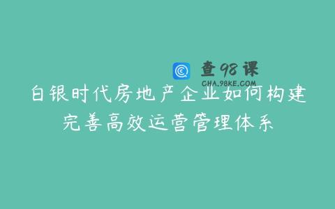 白银时代房地产企业如何构建完善高效运营管理体系