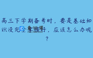高三下学期备考时，要是基础知识没完全掌握好，应该怎么办呢？