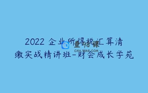 2022 企业所得税汇算清缴实战精讲班-财会成长学苑