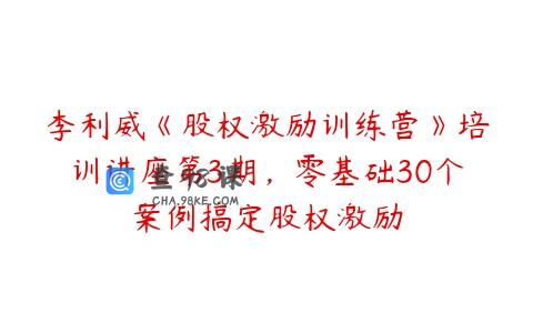 李利威《股权激励训练营》培训讲座第3期，零基础30个案例搞定股权激励
