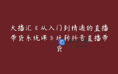 大播汇《从入门到精通的直播带货系统课》玩转抖音直播带货
