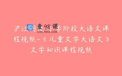 沪江网校 小学阶段大语文课程视频-《儿童文学大语文》文学知识课程视频